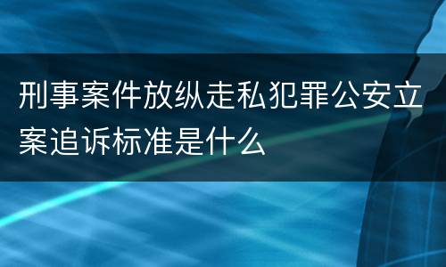 刑事案件放纵走私犯罪公安立案追诉标准是什么