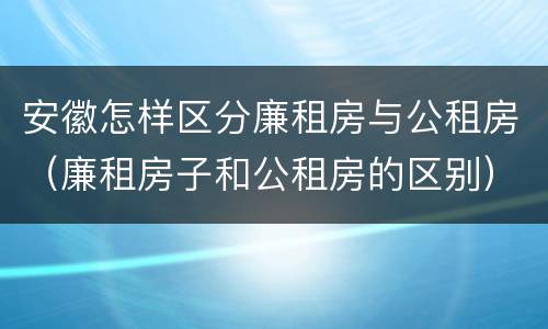 安徽怎样区分廉租房与公租房（廉租房子和公租房的区别）