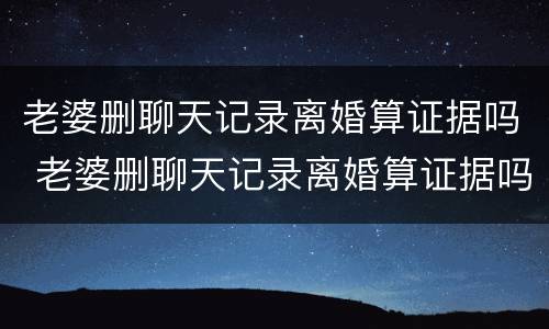 老婆删聊天记录离婚算证据吗 老婆删聊天记录离婚算证据吗知乎