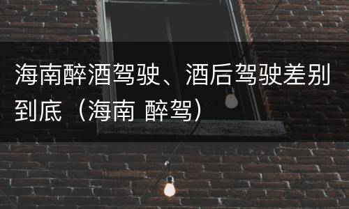 海南醉酒驾驶、酒后驾驶差别到底（海南 醉驾）