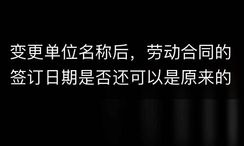 变更单位名称后，劳动合同的签订日期是否还可以是原来的日期