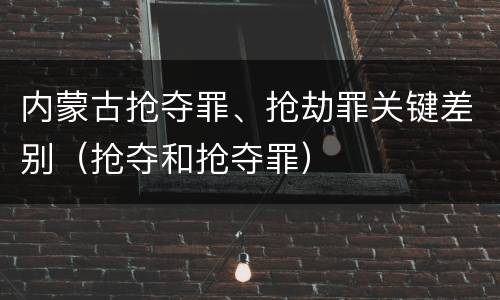 内蒙古抢夺罪、抢劫罪关键差别（抢夺和抢夺罪）