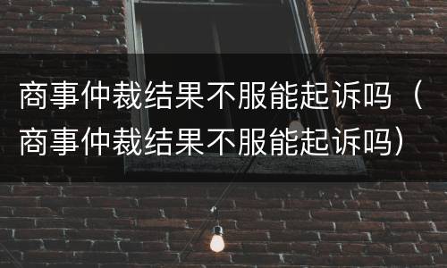 商事仲裁结果不服能起诉吗（商事仲裁结果不服能起诉吗）