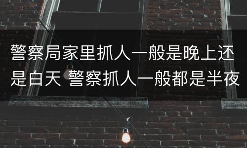 警察局家里抓人一般是晚上还是白天 警察抓人一般都是半夜吗