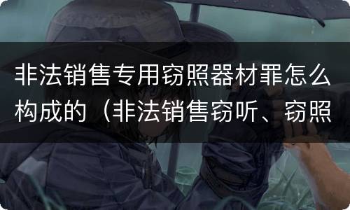 非法销售专用窃照器材罪怎么构成的（非法销售窃听、窃照专用器材罪）