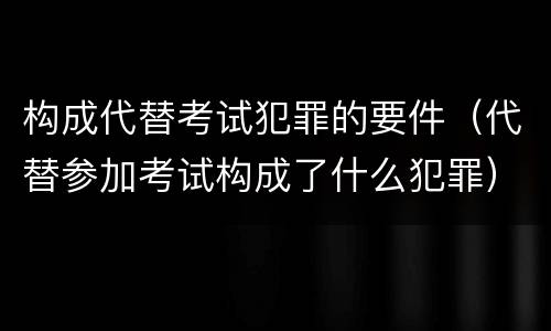 构成代替考试犯罪的要件（代替参加考试构成了什么犯罪）