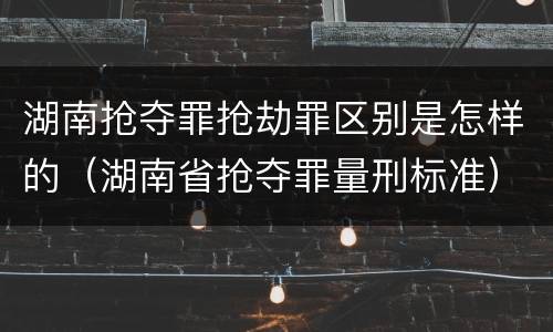 湖南抢夺罪抢劫罪区别是怎样的（湖南省抢夺罪量刑标准）