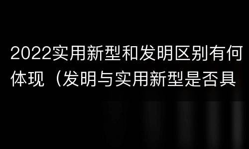 2022实用新型和发明区别有何体现（发明与实用新型是否具有实用性）