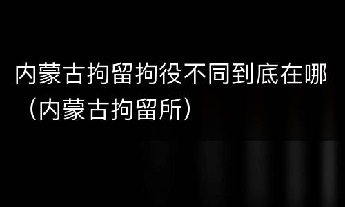 内蒙古拘留拘役不同到底在哪（内蒙古拘留所）