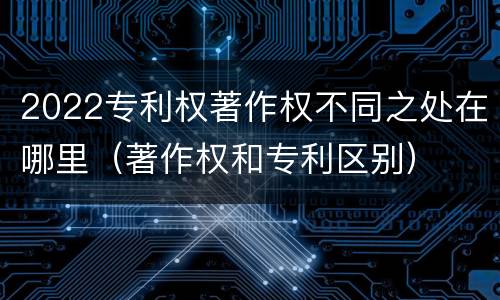 2022专利权著作权不同之处在哪里（著作权和专利区别）