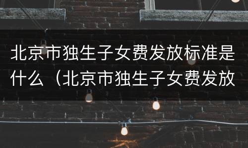 北京市独生子女费发放标准是什么（北京市独生子女费发放标准是什么时间）