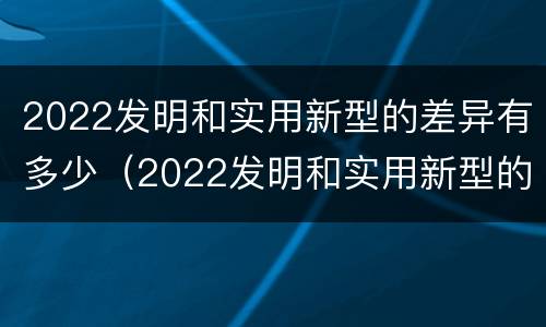 2022发明和实用新型的差异有多少（2022发明和实用新型的差异有多少种）