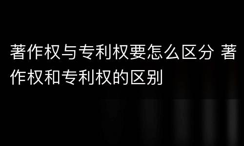 著作权与专利权要怎么区分 著作权和专利权的区别
