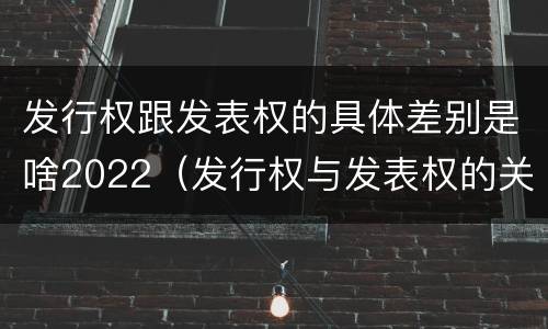 发行权跟发表权的具体差别是啥2022（发行权与发表权的关系）