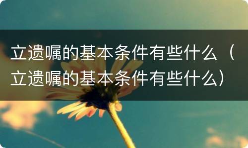 立遗嘱的基本条件有些什么（立遗嘱的基本条件有些什么）