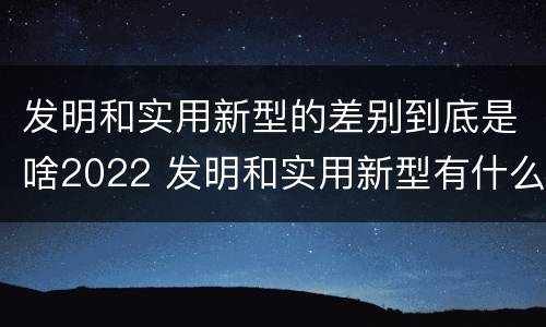 发明和实用新型的差别到底是啥2022 发明和实用新型有什么区别
