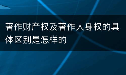 著作财产权及著作人身权的具体区别是怎样的