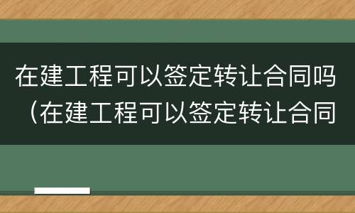 在建工程可以签定转让合同吗（在建工程可以签定转让合同吗为什么）