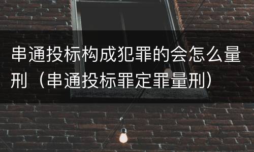 串通投标构成犯罪的会怎么量刑（串通投标罪定罪量刑）