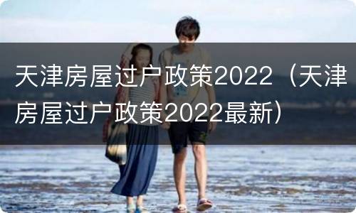 天津房屋过户政策2022（天津房屋过户政策2022最新）