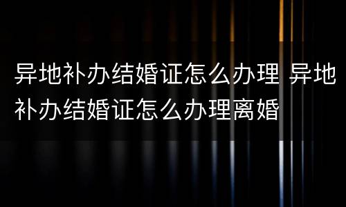 异地补办结婚证怎么办理 异地补办结婚证怎么办理离婚