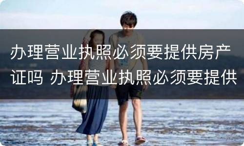办理营业执照必须要提供房产证吗 办理营业执照必须要提供房产证吗怎么办