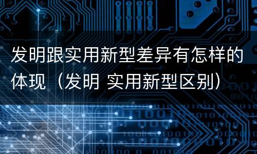 发明跟实用新型差异有怎样的体现（发明 实用新型区别）