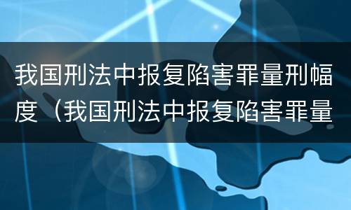 我国刑法中报复陷害罪量刑幅度（我国刑法中报复陷害罪量刑幅度最高的是）
