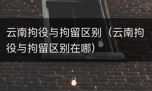 云南拘役与拘留区别（云南拘役与拘留区别在哪）
