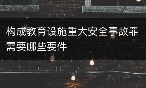构成教育设施重大安全事故罪需要哪些要件