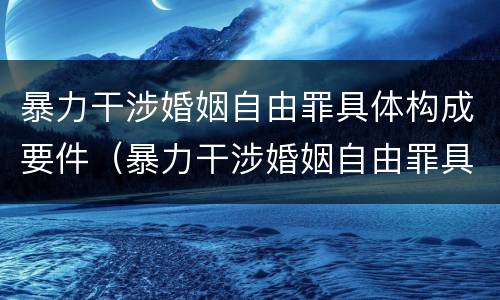 暴力干涉婚姻自由罪具体构成要件（暴力干涉婚姻自由罪具体构成要件有哪些）
