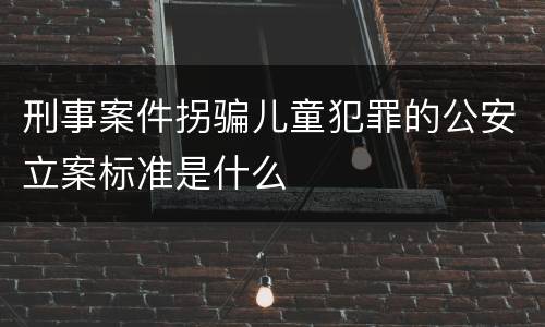 刑事案件拐骗儿童犯罪的公安立案标准是什么