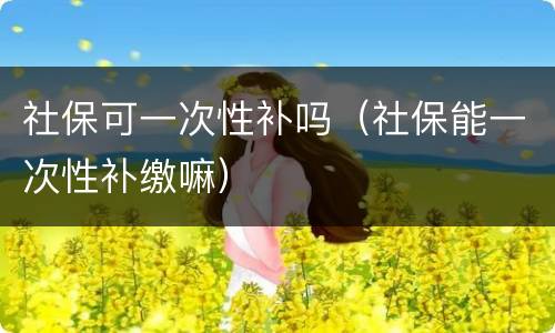 社保可一次性补吗（社保能一次性补缴嘛）