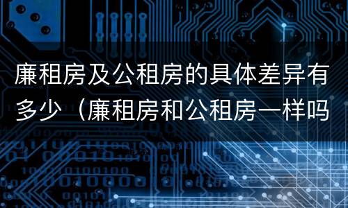 廉租房及公租房的具体差异有多少（廉租房和公租房一样吗?）