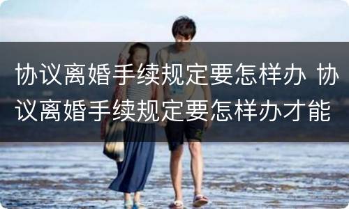协议离婚手续规定要怎样办 协议离婚手续规定要怎样办才能离婚