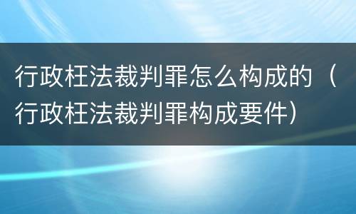 行政枉法裁判罪怎么构成的（行政枉法裁判罪构成要件）