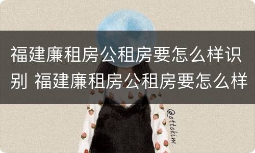 福建廉租房公租房要怎么样识别 福建廉租房公租房要怎么样识别真假