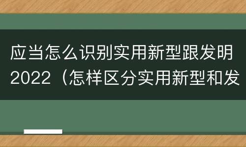 应当怎么识别实用新型跟发明2022（怎样区分实用新型和发明专利）