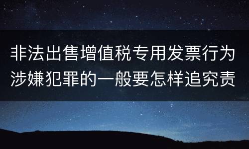 非法出售增值税专用发票行为涉嫌犯罪的一般要怎样追究责任