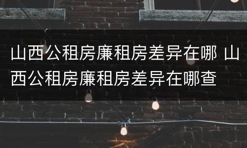 山西公租房廉租房差异在哪 山西公租房廉租房差异在哪查