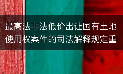 最高法非法低价出让国有土地使用权案件的司法解释规定重要内容都有哪些
