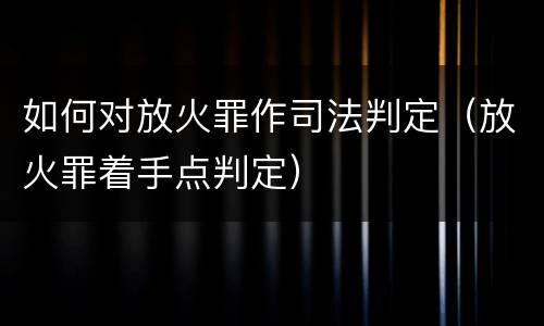 如何对放火罪作司法判定(放火罪着手点判定) 如何对放火罪作司法判定(放火罪着手点判定)