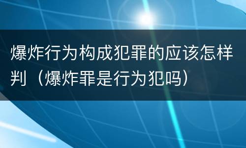 爆炸行为构成犯罪的应该怎样判（爆炸罪是行为犯吗）
