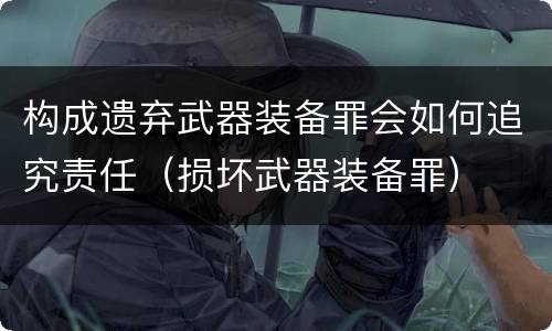 构成遗弃武器装备罪会如何追究责任（损坏武器装备罪）