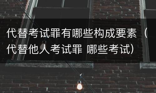 代替考试罪有哪些构成要素（代替他人考试罪 哪些考试）