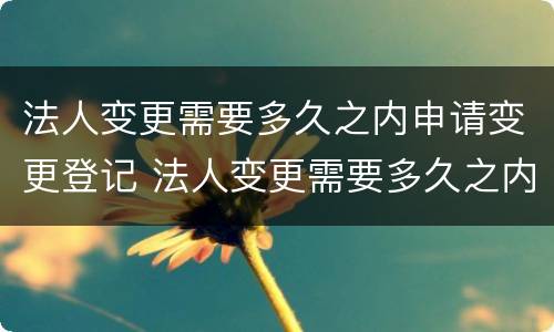 法人变更需要多久之内申请变更登记 法人变更需要多久之内申请变更登记
