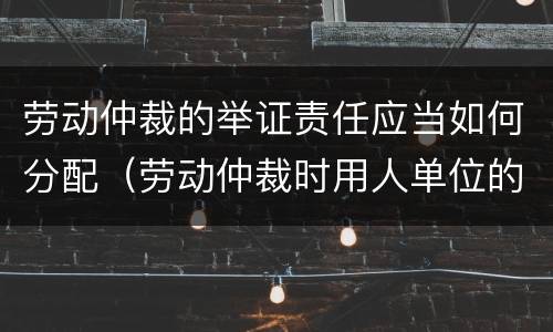 劳动仲裁的举证责任应当如何分配（劳动仲裁时用人单位的举证责任）