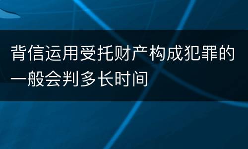 背信运用受托财产构成犯罪的一般会判多长时间