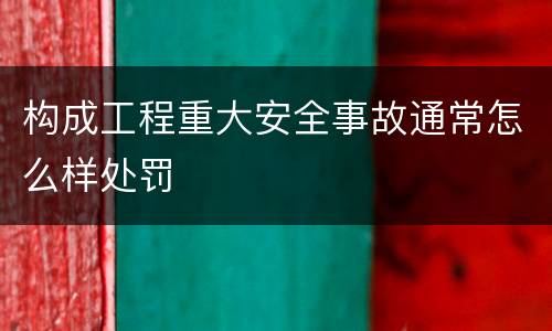 构成工程重大安全事故通常怎么样处罚