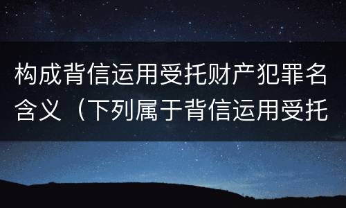 构成背信运用受托财产犯罪名含义（下列属于背信运用受托财产罪的犯罪主体）